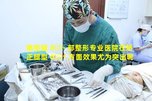 哪些腿 🌷 部整形专业医院在矫正腿型 🌺 方面效果尤为突出呢